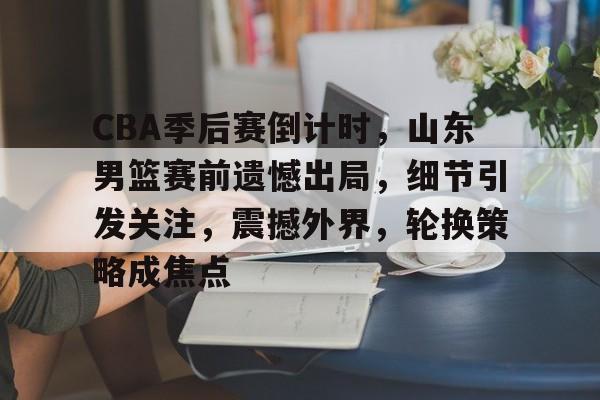 云游-CBA季后赛倒计时，山东男篮赛前遗憾出局，细节引发关注，震撼外界，轮换策略成焦点的简单介绍
